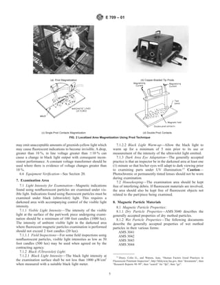 may emit unacceptable amounts of greenish-yellow light which
may cause fluorescent indications to become invisible. A drop,
greater than 10 %, in line voltage greater than 610 % can
cause a change in black light output with consequent incon-
sistent performance. A constant voltage transformer should be
used where there is evidence of voltage changes greater than
10 %.
6.6 Equipment Verification—See Section 20.
7. Examination Area
7.1 Light Intensity for Examination—Magnetic indications
found using nonfluorescent particles are examined under vis-
ible light. Indications found using fluorescent particles must be
examined under black (ultraviolet) light. This requires a
darkened area with accompanying control of the visible light
intensity.
7.1.1 Visible Light Intensity—The intensity of the visible
light at the surface of the part/work piece undergoing exami-
nation should be a minimum of 100 foot candles (1000 lux).
The intensity of ambient visible light in the darkened area
where fluorescent magnetic particles examination is performed
should not exceed 2 foot candles (20 lux).
7.1.1.1 Field Inspections—For some field inspections using
nonfluorescent particles, visible light intensities as low as 50
foot candles (500 lux) may be used when agreed on by the
contracting agency.
7.1.2 Black (Ultraviolet) Light:
7.1.2.1 Black Light Intensity—The black light intensity at
the examination surface shall be not less than 1000 µW/cm2
when measured with a suitable black light meter.
7.1.2.2 Black Light Warm-up—Allow the black light to
warm up for a minimum of 5 min prior to its use or
measurement of the intensity of the ultraviolet light emitted.
7.1.3 Dark Area Eye Adaptation—The generally accepted
practice is that an inspector be in the darkened area at least one
(1) minute so that his/her eyes will adapt to dark viewing prior
to examining parts under UV illumination.11
Caution—
Photochromic or permanently tinted lenses should not be worn
during examination.
7.2 Housekeeping—The examination area should be kept
free of interfering debris. If fluorescent materials are involved,
the area should also be kept free of fluorescent objects not
related to the part/piece being examined.
8. Magnetic Particle Materials
8.1 Magnetic Particle Properties:
8.1.1 Dry Particle Properties—AMS 3040 describes the
generally accepted properties of dry method particles.
8.1.2 Wet Particle Properties—The following documents
describe the generally accepted properties of wet method
particles in their various forms:
AMS 3041
AMS 3042
AMS 3043
AMS 3044
11
Drury, Colin G., and Watson, Jean, “Human Factors Good Practices in
Fluorescent Penetrant Inspection”, http://hfskyway.faa.gov, then “documents”, then
“Research Reports 98–99”, then “search” for “fpi”, then “go”.
(a) Prod Magnetization (b) Copper-Braided Tip Prods
(c) Single-Prod Contacts Magnetization (d) Double-Prod Contacts
FIG. 2 Localized Area Magnetization Using Prod Technique
E 709 – 01
5
 