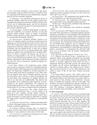 8.5.4.1 Petroleum Distillates—Low-viscosity light petro-
leum distillates vehicles (AMS 2641 Type 1 or equal) are ideal
for suspending both fluorescent and nonfluorescent magnetic
particles and are commonly employed.
(1) Advantages—Two significant advantages for the use of
petroleum distillate vehicles are: (a) the magnetic particles are
suspended and dispersed in petroleum distillate vehicles with-
out the use of conditioning agents; and (b) the petroleum
distillate vehicles provide a measure of corrosion protection to
parts and the equipment used.
(2) Disadvantages—Principal disadvantages are flamma-
bility and availability. It is essential, therefore, to select and
maintain readily available sources of supply of petroleum
distillate vehicles that have as high a flash point as practicable
to avoid possible flammability problems.
(3) Characteristics—Petroleum distillate vehicles to be
used in wet magnetic particle examination should possess the
following: (a) viscosity should not exceed 3.0 cSt (3 mm2
/s) at
100°F (38°C) and not more than 5.0 cSt (5 mm2
/s) at the lowest
temperature at which the vehicle will be used; when tested in
accordance with Test Method D 445, in order not to impede
particle mobility (see 20.7.3), (b) minimum flash point, when
tested in accordance with Test Methods D 93, should be 200°F
(93°C) in order to minimize fire hazards (see 20.7.4), (c)
odorless; not objectionable to user, (d) low inherent fluores-
cence if used with fluorescent particles; that is, it should not
interfere significantly with the fluorescent particle indications
(see 20.6.4.1), and (e) nonreactive; should not degrade sus-
pended particles.
8.5.4.2 Water Vehicles with Conditioning Agents—Water
may be used as a suspension vehicle for wet magnetic particles
provided suitable conditioning agents are added which provide
proper wet dispersing, in addition to corrosion protection for
the parts being tested and the equipment in use. Plain water
does not disperse some types of magnetic particles, does not
wet all surfaces, and is corrosive to parts and equipment. On
the other hand, water suspensions of magnetic particles are
safer to use since they are nonflammable. The selection and
concentration of the conditioning agent should be as recom-
mended by the particle manufacturer. The following are
recommended properties for water vehicles containing condi-
tioning agents for use with wet magnetic particle examination:
(1) Wetting Characteristics—The vehicle should have
good wetting characteristics; that is, wet the surface to be
tested, give even, complete coverage without evidence of
dewetting the test surface. Smooth test surfaces require that a
greater percentage of wetting agent be added than is required
for rough surface. Nonionic wetting agents are recommended
(see 20.7.5).
(2) Suspension Characteristics—Impart good dispersabil-
ity; that is, thoroughly disperse the magnetic particles without
evidence of particle agglomeration.
(3) Foaming—Minimize foaming; that is, it should not
produce excessive foam which would interfere with indication
formation or cause particles to form scum with the foam.
(4) Corrosiveness—It should not corrode parts to be tested
or the equipment in which it is used.
(5) Viscosity Limit—The viscosity of the conditioned water
should not exceed a maximum viscosity of 3 cSt (3 mm2
/s) at
100°F (38°C) (see 20.7.3).
(6) Fluorescence—The conditioned water should not fluo-
resce if intended for use with fluorescent particles.
(7) Nonreactiveness—The conditioned water should not
cause deterioration of the suspended magnetic particles.
(8) Water pH—The pH of the conditioned water should not
be less than 7.0 or exceed 10.5.
(9) Odor—The conditioned water should be essentially
odorless.
8.5.5 Concentration of Wet Magnetic Particle Suspension—
The initial bath concentration of suspended magnetic particles
should be as specified or as recommended by the manufacturer
and should be checked by settling volume measurements and
maintained at the specified concentration on a daily basis. If the
concentration is not maintained properly, examination results
can vary greatly. The concentration of dual-colored particles in
the wet-method bath suspension may be adjusted to best
perform in the desired lighting environment. Higher particle
concentration is recommended for visible light areas and lower
particle concentration is recommended for ultraviolet light
areas. Use in accordance with the particle manufacturer’s
recommendations.
8.5.6 Application of Wet Magnetic Particles (see 15.2).
8.5.7 Magnetic Slurry/Paint Systems—Another type of ex-
amination vehicle is the magnetic slurry/paint type consisting
of a heavy oil in which flake-like particles are suspended. The
material is normally applied by brush before the part is
magnetized. Because of the high viscosity, the material does
not rapidly run off surfaces, facilitating the inspection of
vertical or overhead surfaces. The vehicles may be combus-
tible, but the fire hazard is very low. Other hazards are very
similar to those of the oil and water vehicles previously
described.
8.5.8 Polymer-Based Systems—The vehicle used in the
magnetic polymer is basically a liquid polymer which disperses
the magnetic particles and which cures to an elastic solid in a
given period of time, forming fixed indications. Viscosity
limits of standard wet technique vehicles do not apply. Care
should be exercised in handling these polymer materials. Use
in accordance with manufacturer’s instructions and precau-
tions. This technique is particularly applicable to examine
areas of limited visual accessibility, such as bolt holes.
9. Part Preparation
9.1 General—The surface of the part to be examined should
be essentially clean, dry, and free of contaminants such as dirt,
oil, grease, loose rust, loose mill sand, loose mill scale, lint,
thick paint, welding flux/slag, and weld splatter that might
restrict particle movement. See 15.1.2 about applying dry
particles to a damp/wet surface. When testing a local area, such
as a weld, the areas adjacent to the surface to be examined, as
agreed by the contracting parties, must also be cleaned to the
extent necessary to permit detection of indications.
9.1.1 Nonconductive Coatings—Thin nonconductive coat-
ings, such as paint in the order of 0.02 to 0.05 mm (1 or 2 mil)
will not normally interfere with the formation of indications,
but they must be removed at all points where electrical contact
E 709 – 01
7
 