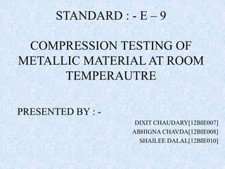 STANDARD : - E – 9
COMPRESSION TESTING OF
METALLIC MATERIAL AT ROOM
TEMPERAUTRE
PRESENTED BY : -
DIXIT CHAUDARY[12BIE007]
ABHIGNA CHAVDA[12BIE008]
SHAILEE DALAL[12BIE010]
 