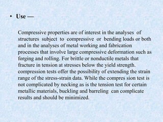 • Use —
Compressive properties are of interest in the analyses of
structures subject to compressive or bending loads or both
and in the analyses of metal working and fabrication
processes that involve large compressive deformation such as
forging and rolling. For brittle or nonductile metals that
fracture in tension at stresses below the yield strength.
compression tests offer the possibility of extending the strain
range of the stress-strain data. While the compres sion test is
not complicated by necking as is the tension test for certain
metallic materials, buckling and barreling can complicate
results and should be minimized.
 