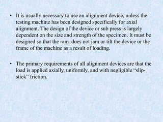 • It is usually necessary to use an alignment device, unless the
testing machine has been designed specifically for axial
alignment. The design of the device or sub press is largely
dependent on the size and strength of the specimen. It must be
designed so that the ram does not jam or tilt the device or the
frame of the machine as a result of loading.
• The primary requirements of all alignment devices are that the
load is applied axially, uniformly, and with negligible “slip-
stick” friction.
 