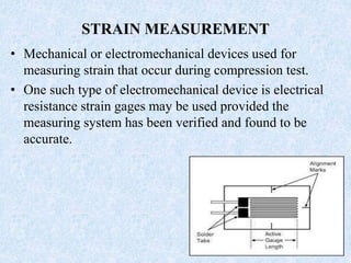 STRAIN MEASUREMENT
• Mechanical or electromechanical devices used for
measuring strain that occur during compression test.
• One such type of electromechanical device is electrical
resistance strain gages may be used provided the
measuring system has been verified and found to be
accurate.
 