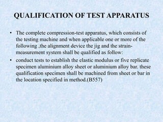QUALIFICATION OF TEST APPARATUS
• The complete compression-test apparatus, which consists of
the testing machine and when applicable one or more of the
following ,the alignment device the jig and the strain-
measurement system shall be qualified as follow:
• conduct tests to establish the elastic modulus or five replicate
specimen aluminium alloy sheet or aluminium alloy bar. these
qualification specimen shall be machined from sheet or bar in
the location specified in method.(B557)
 