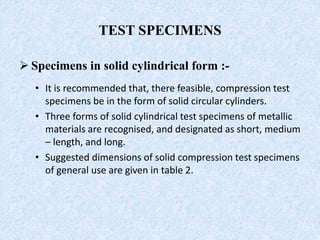 TEST SPECIMENS
 Specimens in solid cylindrical form :-
• It is recommended that, there feasible, compression test
specimens be in the form of solid circular cylinders.
• Three forms of solid cylindrical test specimens of metallic
materials are recognised, and designated as short, medium
– length, and long.
• Suggested dimensions of solid compression test specimens
of general use are given in table 2.
 