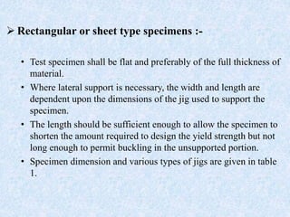  Rectangular or sheet type specimens :-
• Test specimen shall be flat and preferably of the full thickness of
material.
• Where lateral support is necessary, the width and length are
dependent upon the dimensions of the jig used to support the
specimen.
• The length should be sufficient enough to allow the specimen to
shorten the amount required to design the yield strength but not
long enough to permit buckling in the unsupported portion.
• Specimen dimension and various types of jigs are given in table
1.
 