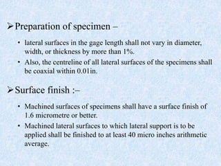 Preparation of specimen –
• lateral surfaces in the gage length shall not vary in diameter,
width, or thickness by more than 1%.
• Also, the centreline of all lateral surfaces of the specimens shall
be coaxial within 0.01in.
Surface finish :–
• Machined surfaces of specimens shall have a surface finish of
1.6 micrometre or better.
• Machined lateral surfaces to which lateral support is to be
applied shall be finished to at least 40 micro inches arithmetic
average.
 