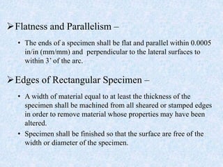 Flatness and Parallelism –
• The ends of a specimen shall be flat and parallel within 0.0005
in/in (mm/mm) and perpendicular to the lateral surfaces to
within 3’ of the arc.
Edges of Rectangular Specimen –
• A width of material equal to at least the thickness of the
specimen shall be machined from all sheared or stamped edges
in order to remove material whose properties may have been
altered.
• Specimen shall be finished so that the surface are free of the
width or diameter of the specimen.
 