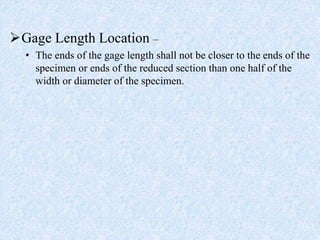 Gage Length Location –
• The ends of the gage length shall not be closer to the ends of the
specimen or ends of the reduced section than one half of the
width or diameter of the specimen.
 