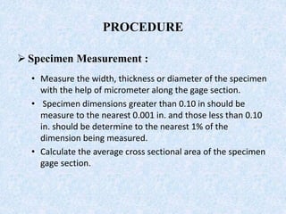 PROCEDURE
 Specimen Measurement :
• Measure the width, thickness or diameter of the specimen
with the help of micrometer along the gage section.
• Specimen dimensions greater than 0.10 in should be
measure to the nearest 0.001 in. and those less than 0.10
in. should be determine to the nearest 1% of the
dimension being measured.
• Calculate the average cross sectional area of the specimen
gage section.
 