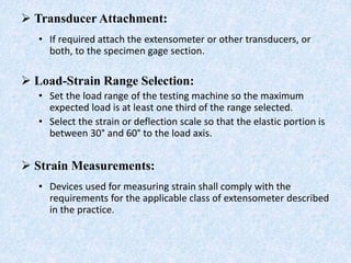  Transducer Attachment:
• If required attach the extensometer or other transducers, or
both, to the specimen gage section.
 Load-Strain Range Selection:
• Set the load range of the testing machine so the maximum
expected load is at least one third of the range selected.
• Select the strain or deflection scale so that the elastic portion is
between 30° and 60° to the load axis.
 Strain Measurements:
• Devices used for measuring strain shall comply with the
requirements for the applicable class of extensometer described
in the practice.
 