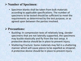 Number of Specimen:
• Specimen blanks shall be taken from bulk materials
according to applicable specifications. The number of
specimens to be tested should be sufficient to meet the
requirements as determined by the test purpose, or as
agreed upon between the parties involved.
 Precautions:
• Buckling: In compression tests of relatively long, slender
specimens that are not laterally supported, the specimens
may buckle elastically and fly from the test setup. A
protective device should be in place to prevent injury.
• Shattering Fracture: Some materials may fail in a shattering
manner which will cause pieces to be expelled as shrapnel.
A protective device should be in place to prevent injury.
 