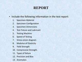 REPORT
• Include the following information in the test report:
1. Specimen Material
2. Specimen Configuration
3. Specimen Dimensions
4. Test Fixture and Lubricant
5. Testing Machine
6. Speed of Testing
7. Stress-strain diagram
8. Modulus of Elasticity
9. Yield Strength
10. Compressive Strength.
11. Types of failure
12. Precision and Bias
13. Anomalies
 