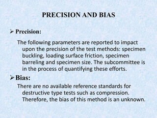 PRECISION AND BIAS
 Precision:
The following parameters are reported to impact
upon the precision of the test methods: specimen
buckling, loading surface friction, specimen
barreling and specimen size. The subcommittee is
in the process of quantifying these efforts.
Bias:
There are no available reference standards for
destructive type tests such as compression.
Therefore, the bias of this method is an unknown.
 