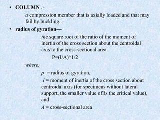 • COLUMN :-
a compression member that is axially loaded and that may
fail by buckling.
• radius of gyration—
the square root of the ratio of the moment of
inertia of the cross section about the centroidal
axis to the cross-sectional area.
P=(I/A)^1/2
where,
p = radius of gyration,
I = moment of inertia of the cross section about
centroidal axis (for specimens without lateral
support, the smaller value of!is the critical value),
and
A = cross-sectional area
 