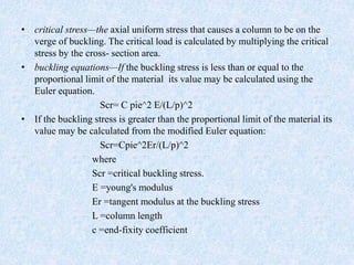 • critical stress—the axial uniform stress that causes a column to be on the
verge of buckling. The critical load is calculated by multiplying the critical
stress by the cross- section area.
• buckling equations—If the buckling stress is less than or equal to the
proportional limit of the material its value may be calculated using the
Euler equation.
Scr= C pie^2 E/(L/p)^2
• If the buckling stress is greater than the proportional limit of the material its
value may be calculated from the modified Euler equation:
Scr=Cpie^2Er/(L/p)^2
where
Scr =critical buckling stress.
E =young's modulus
Er =tangent modulus at the buckling stress
L =column length
c =end-fixity coefficient
 