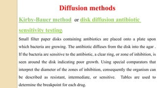 Diffusion methods
Kirby-Bauer method or disk diffusion antibiotic
sensitivity testing:
Small filter paper disks containing antibiotics are placed onto a plate upon
which bacteria are growing. The antibiotic diffuses from the disk into the agar .
If the bacteria are sensitive to the antibiotic, a clear ring, or zone of inhibition, is
seen around the disk indicating poor growth. Using special comparators that
interpret the diameter of the zones of inhibition, consequently the organism can
be described as resistant, intermediate, or sensitive. Tables are used to
determine the breakpoint for each drug.
 