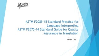 ASTM F2089-15 Standard Practice for
Language Interpreting
ASTM F2575-14 Standard Guide for Quality
Assurance in Translation
Helen Eby
 