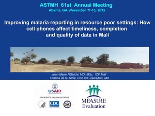 ASTMH 61st Annual Meeting
                 Atlanta, GA November 11-15, 2012


Improving malaria reporting in resource poor settings: How
        cell phones affect timeliness, completion
                and quality of data in Mali




                   Jean-Marie NGbichi, MD, MSc, ICF Mali
                  Cristina de la Torre, DSc ICF Calverton, MD
 