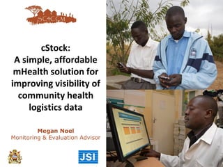 cStock:
A simple, affordable
mHealth solution for
improving visibility of
community health
logistics data
Megan Noel
Monitoring & Evaluation Advisor
 