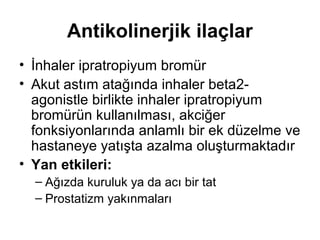 Antikolinerjik ilaçlar
• İnhaler ipratropiyum bromür
• Akut astım atağında inhaler beta2-
agonistle birlikte inhaler ipratropiyum
bromürün kullanılması, akciğer
fonksiyonlarında anlamlı bir ek düzelme ve
hastaneye yatışta azalma oluşturmaktadır
• Yan etkileri:
– Ağızda kuruluk ya da acı bir tat
– Prostatizm yakınmaları
 