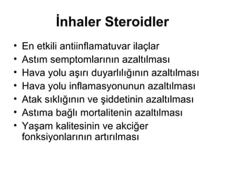 İnhaler Steroidler
• En etkili antiinflamatuvar ilaçlar
• Astım semptomlarının azaltılması
• Hava yolu aşırı duyarlılığının azaltılması
• Hava yolu inflamasyonunun azaltılması
• Atak sıklığının ve şiddetinin azaltılması
• Astıma bağlı mortalitenin azaltılması
• Yaşam kalitesinin ve akciğer
fonksiyonlarının artırılması
 