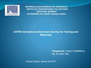 REPÚBLICA BOLIVARIANA DE VENEZUELA
INSTITUTO UNIVERSITARIO POLITÉCNICO
“SANTIAGO MARIÑO”
EXTENSIÓN COL-SEDE CIUDAD OJEDA
ASTM International (American Society for Testing and
Materials)
Integrante: Isaac Castellano
CI: 23.554.702
Ciudad Ojeda, Marzo de 2017
 