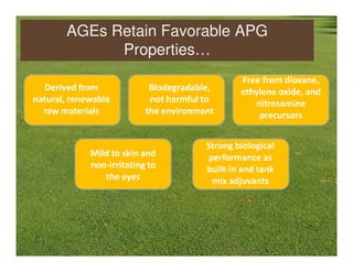 AGEs Retain Favorable APG
             Properties…
                                                Free from dioxane,
  Derived from              Biodegradable,      ethylene oxide, and
natural, renewable          not harmful to         nitrosamine
  raw materials            the environment          precursors


                                        Strong biological
             Mild to skin and           performance as
             non-irritating to          built-in and tank
                the eyes                 mix adjuvants
 