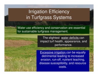 Irrigation Efficiency
      in Turfgrass Systems

Water use efficiency and conservation are essential
for sustainable turfgrass management.

                   The slightest water deficits can
                 impact turf health, appearance, and
                             performance.

                Excessive irrigation can be equally
                  detrimental leading to increased
                 erosion, run-off, nutrient leaching,
                disease susceptibility, and resource
                                costs.
 