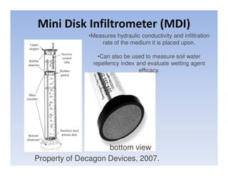 Mini Disk Infiltrometer (MDI)
              •Measures hydraulic conductivity and infiltration
                  rate of the medium it is placed upon.

                 •Can also be used to measure soil water
               repellency index and evaluate wetting agent
                                 efficacy.




                    bottom view
Property of Decagon Devices, 2007.
 