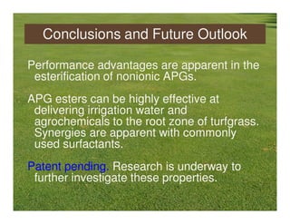 Conclusions and Future Outlook

Performance advantages are apparent in the
 esterification of nonionic APGs.
APG esters can be highly effective at
 delivering irrigation water and
 agrochemicals to the root zone of turfgrass.
 Synergies are apparent with commonly
 used surfactants.
Patent pending. Research is underway to
 further investigate these properties.
 
