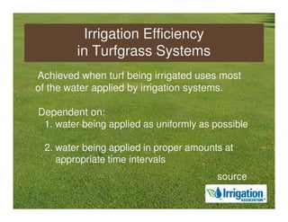 Irrigation Efficiency
        in Turfgrass Systems
Achieved when turf being irrigated uses most
of the water applied by irrigation systems.

Dependent on:
 1. water being applied as uniformly as possible

 2. water being applied in proper amounts at
    appropriate time intervals
                                        source
 
