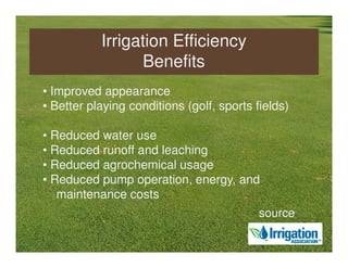 Irrigation Efficiency
                 Benefits
• Improved appearance
• Better playing conditions (golf, sports fields)

• Reduced water use
• Reduced runoff and leaching
• Reduced agrochemical usage
• Reduced pump operation, energy, and
   maintenance costs
                                           source
 