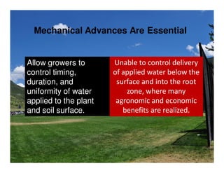 Mechanical Advances Are Essential


Allow growers to       Unable to control delivery
control timing,        of applied water below the
duration, and           surface and into the root
uniformity of water        zone, where many
applied to the plant    agronomic and economic
and soil surface.         benefits are realized.
 