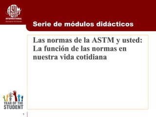 1
Las normas de la ASTM y usted:
La función de las normas en
nuestra vida cotidiana
Serie de módulos didácticos
 