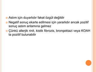  Astım için duyarlıdır fakat özgül değildir
 Negatif sonuç ekarte edilmesi için yararlıdır ancak pozitif
sonuç astım anlamına gelmez
 Çünkü allerjik rinit, kistik fibrozis, bronşektazi veya KOAH
ta pozitif bulunabilir
 
