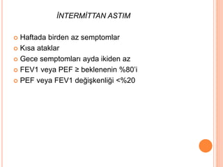 İNTERMİTTAN ASTIM
 Haftada birden az semptomlar
 Kısa ataklar
 Gece semptomları ayda ikiden az
 FEV1 veya PEF ≥ beklenenin %80’i
 PEF veya FEV1 değişkenliği <%20
 