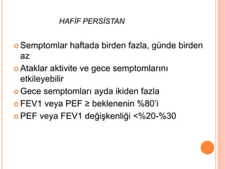 HAFİF PERSİSTAN
 Semptomlar haftada birden fazla, günde birden
az
 Ataklar aktivite ve gece semptomlarını
etkileyebilir
 Gece semptomları ayda ikiden fazla
 FEV1 veya PEF ≥ beklenenin %80’i
 PEF veya FEV1 değişkenliği <%20-%30
 
