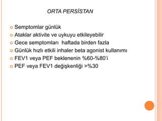ORTA PERSİSTAN
 Semptomlar günlük
 Ataklar aktivite ve uykuyu etkileyebilir
 Gece semptomları haftada birden fazla
 Günlük hızlı etkili inhaler beta agonist kullanımı
 FEV1 veya PEF beklenenin %60-%80’i
 PEF veya FEV1 değişkenliği >%30
 