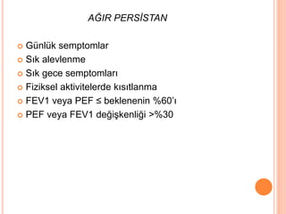 AĞIR PERSİSTAN
 Günlük semptomlar
 Sık alevlenme
 Sık gece semptomları
 Fiziksel aktivitelerde kısıtlanma
 FEV1 veya PEF ≤ beklenenin %60’ı
 PEF veya FEV1 değişkenliği >%30
 