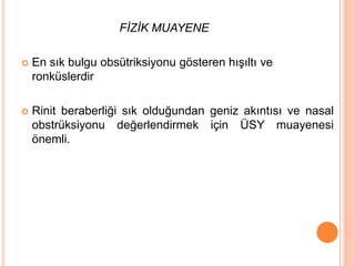 FİZİK MUAYENE
 En sık bulgu obsütriksiyonu gösteren hışıltı ve
ronküslerdir
 Rinit beraberliği sık olduğundan geniz akıntısı ve nasal
obstrüksiyonu değerlendirmek için ÜSY muayenesi
önemli.
 