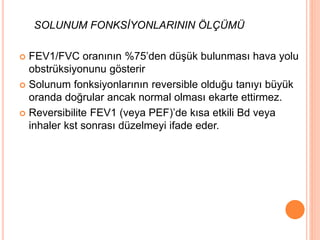 SOLUNUM FONKSİYONLARININ ÖLÇÜMÜ
 FEV1/FVC oranının %75’den düşük bulunması hava yolu
obstrüksiyonunu gösterir
 Solunum fonksiyonlarının reversible olduğu tanıyı büyük
oranda doğrular ancak normal olması ekarte ettirmez.
 Reversibilite FEV1 (veya PEF)’de kısa etkili Bd veya
inhaler kst sonrası düzelmeyi ifade eder.
 