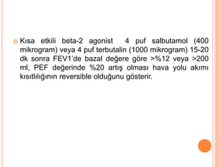  Kısa etkili beta-2 agonist 4 puf salbutamol (400
mikrogram) veya 4 puf terbutalin (1000 mikrogram) 15-20
dk sonra FEV1’de bazal değere göre >%12 veya >200
ml, PEF değerinde %20 artış olması hava yolu akımı
kısıtlılığının reversible olduğunu gösterir.
 