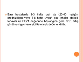  Bazı hastalarda 2-3 hafta oral kts (20-40 mg/gün
prednizolon) veya 6-8 hafta uygun doz inhaler steroid
tedavisi ile FEV1 değerinde başlangıca göre %15 artış
görülmesi geç reversibilite olarak değerlendirilir.
 