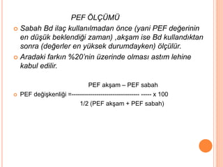 PEF ÖLÇÜMÜ
 Sabah Bd ilaç kullanılmadan önce (yani PEF değerinin
en düşük beklendiği zaman) ,akşam ise Bd kullandıktan
sonra (değerler en yüksek durumdayken) ölçülür.
 Aradaki farkın %20’nin üzerinde olması astım lehine
kabul edilir.
PEF akşam – PEF sabah
 PEF değişkenliği =--------------------------------- ----- x 100
1/2 (PEF akşam + PEF sabah)
 
