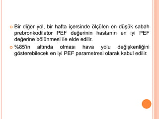  Bir diğer yol, bir hafta içersinde ölçülen en düşük sabah
prebronkodilatör PEF değerinin hastanın en iyi PEF
değerine bölünmesi ile elde edilir.
 %85’in altında olması hava yolu değişkenliğini
gösterebilecek en iyi PEF parametresi olarak kabul edilir.
 