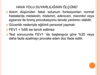 HAVA YOLU DUYARLILIĞININ ÖLÇÜMÜ
 Astım düşünülen fakat solunum fonksiyonları normal
hastalarda metakolin, histamin, adenozin, mannitol veya
egzersiz ile bronş provokasyonu tanıda yardımcı olabilir.
 Güvenlik nedeniyle eğitimli personel yapmalı
 FEV1 < %65 ise tercih edilmez
 Test sonucunda FEV1 ‘de başlangıca göre %20 veya
daha fazla azalmayı provake eden doz ifade edilir.
 