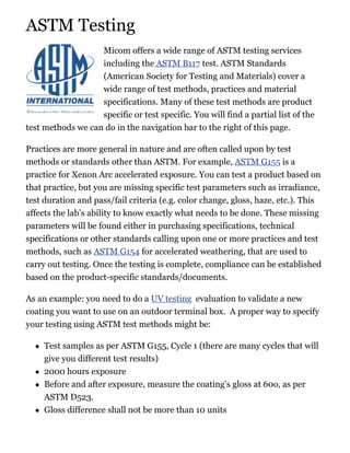 ASTM Testing
Micom offers a wide range of ASTM testing services
including the ASTM B117 test. ASTM Standards
(American Society for Testing and Materials) cover a
wide range of test methods, practices and material
specifications. Many of these test methods are product
specific or test specific. You will find a partial list of the
test methods we can do in the navigation bar to the right of this page.
Practices are more general in nature and are often called upon by test
methods or standards other than ASTM. For example, ASTM G155 is a
practice for Xenon Arc accelerated exposure. You can test a product based on
that practice, but you are missing specific test parameters such as irradiance,
test duration and pass/fail criteria (e.g. color change, gloss, haze, etc.). This
affects the lab’s ability to know exactly what needs to be done. These missing
parameters will be found either in purchasing specifications, technical
specifications or other standards calling upon one or more practices and test
methods, such as ASTM G154 for accelerated weathering, that are used to
carry out testing. Once the testing is complete, compliance can be established
based on the product-specific standards/documents.
As an example: you need to do a UV testing evaluation to validate a new
coating you want to use on an outdoor terminal box. A proper way to specify
your testing using ASTM test methods might be:
Test samples as per ASTM G155, Cycle 1 (there are many cycles that will
give you different test results)
2000 hours exposure
Before and after exposure, measure the coating’s gloss at 60o, as per
ASTM D523.
Gloss difference shall not be more than 10 units
 
