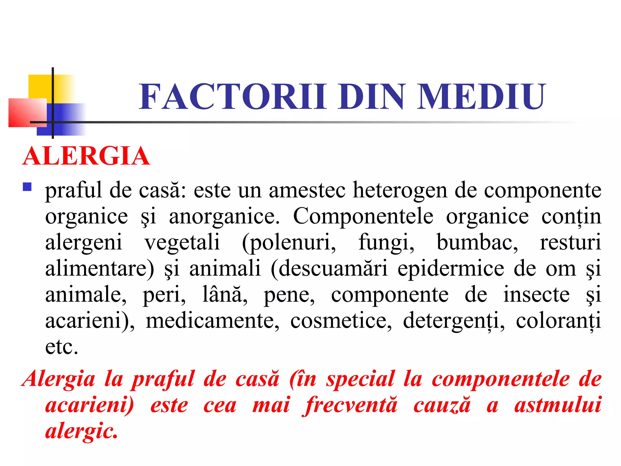 FACTORII DIN MEDIU
ALERGIA
 praful de casă: este un amestec heterogen de componente
organice şi anorganice. Componentele organice conţin
alergeni vegetali (polenuri, fungi, bumbac, resturi
alimentare) şi animali (descuamări epidermice de om şi
animale, peri, lână, pene, componente de insecte şi
acarieni), medicamente, cosmetice, detergenţi, coloranţi
etc.
Alergia la praful de casă (în special la componentele de
acarieni) este cea mai frecventă cauză a astmului
alergic.
 