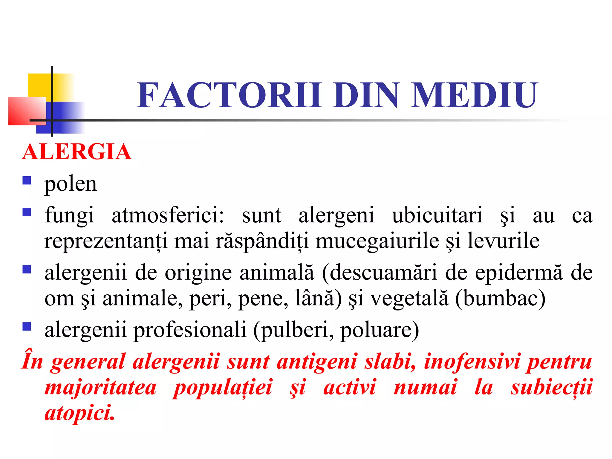 FACTORII DIN MEDIU
ALERGIA
 polen
 fungi atmosferici: sunt alergeni ubicuitari şi au ca
reprezentanţi mai răspândiţi mucegaiurile şi levurile
 alergenii de origine animală (descuamări de epidermă de
om şi animale, peri, pene, lână) şi vegetală (bumbac)
 alergenii profesionali (pulberi, poluare)
În general alergenii sunt antigeni slabi, inofensivi pentru
majoritatea populaţiei şi activi numai la subiecţii
atopici.
 
