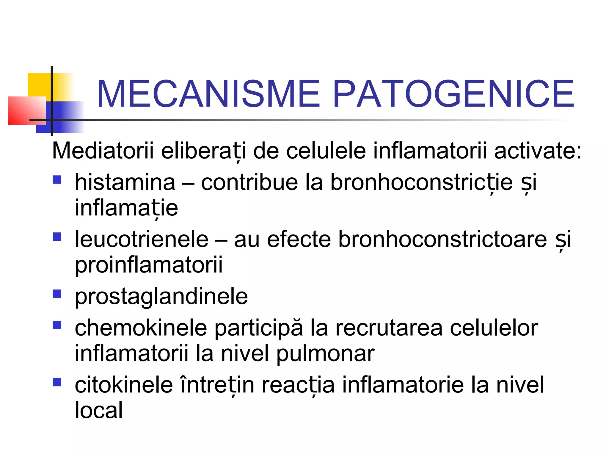 MECANISME PATOGENICE
Mediatorii elibera i de celulele inflamatorii activate:ț
 histamina – contribue la bronhoconstric ie iț ș
inflama ieț
 leucotrienele – au efecte bronhoconstrictoare iș
proinflamatorii
 prostaglandinele
 chemokinele participă la recrutarea celulelor
inflamatorii la nivel pulmonar
 citokinele între in reac ia inflamatorie la nivelț ț
local
 